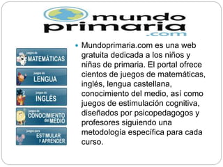  Mundoprimaria.com es una web
gratuita dedicada a los niños y
niñas de primaria. El portal ofrece
cientos de juegos de matemáticas,
inglés, lengua castellana,
conocimiento del medio, así como
juegos de estimulación cognitiva,
diseñados por psicopedagogos y
profesores siguiendo una
metodología específica para cada
curso.
 