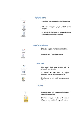REFERENCIAS 
Este icono sirve para agregar una nota de pie. 
Este icono sirve para agregar un título o una imagen. 
La función de este icono es para agregar una tabla de contenido al documento. 
CORRESPONDENCIA 
Este icono es para crear o imprimir sobres. 
Este icono crea e imprime etiquetas. 
REVISAR 
Este icono sirve para revisar que la ortografía este correcta. 
La función de este icono es sugerir sinónimos para no repetir las palabras. 
Este icono sirve para elegir las opciones de idioma. 
VISTA 
Este icono sirve para darle un acercamiento o alejamiento al texto. 
Este icono sirve para mostrar el documento tal y como aparecerá en la página impresa. 
