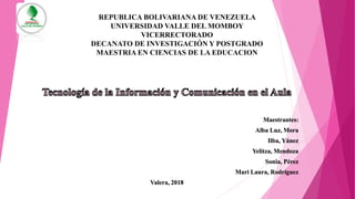 REPUBLICA BOLIVARIANA DE VENEZUELA
UNIVERSIDAD VALLE DEL MOMBOY
VICERRECTORADO
DECANATO DE INVESTIGACIÓN Y POSTGRADO
MAESTRIA EN CIENCIAS DE LA EDUCACION
Maestrantes:
Alba Luz, Mora
Ilba, Yánez
Yelitza, Mendoza
Sonia, Pérez
Mari Laura, Rodríguez
Valera, 2018
 