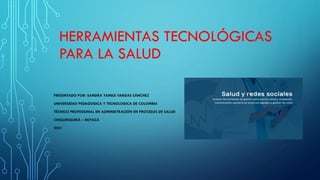 HERRAMIENTAS TECNOLÓGICAS
PARA LA SALUD
PRESENTADO POR: SANDRA YAMILE VARGAS SÁNCHEZ
UNIVERSIDAD PEDAGOGICA Y TECNOLOGICA DE COLOMBIA
TÉCNICO PROFESIONAL EN ADMINISTRACIÓN EN PROCESOS DE SALUD
CHIQUINQUIRÁ – BOYACÁ
2021
 