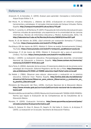 HERRAMIENTAS TECNOLÓGICAS PARA EL MONITOREO, SEGUIMIENTO Y RETROALIMENTACIÓN DE APRENDIZAJES A TRAVÉS DE ENTORNOS VIRTUALES 13
Referencias
Anijovich, R., & González, C. (2013). Evaluar para aprender. Conceptos e instrumentos.
Aique Grupo Editor S. A.
Del Moral, M., & Villalustre, L. (febrero de 2013). e-Evaluación en entornos virtuales:
herramientas y estrategias. IV Jornadas Internacionales de Campus Virtuales. Palma,
España. http://campusvirtuales2013.uib.es/docs/113.pdf
Meriño, Y., Lorente, A., & Maribona, M. (2011). Propuesta de instrumentos de evaluación para
entornos virtuales de aprendizaje: una experiencia en la universidad de las ciencias
informáticas. Revista de Informática Educativa y Medios Audiovisuales, 8(15), 1-8.
http://laboratorios.fi.uba.ar/lie/Revista/Articulos/080815/A1mar2011.pdf
Navea, R. (5 de febrero de 2018). ¿Qué entiendo por evaluación formativa 1? [Video].
YouTube. https://www.youtube.com/watch?v=PV9yj-akfPE
PerúEduca (28 de marzo de 2017). Módulo 5: Cómo se evalúa formativamente [Video].
YouTube. https://www.youtube.com/watch?v=wmjuznZ_upo&feature=youtu.be
Samaniego, P. (3 de marzo de 2018). Módulo 5: Evaluación del y para el aprendizaje
[Video]. YouTube. https://www.youtube.com/watch?v=msZEbv9rXbo
Bordas, I. (2005). La evaluación educativa. Psicopedagogía para docentes. Universidad
Nacional de Educación a Distancia. España. http://www.conisen.mx/memorias/
memorias/2/C200117-R133.docx.pdf
De la Torre, S. (2004). Aprender de los errores. El tratamiento didáctico de los errores como
estrategia de innovación. Editorial Magisterio del Río de La Plata. http://www.terras.
edu.ar/biblioteca/31/31DE-LA-TORRE-saturnino-Cap3-Parte1-exito-error.pdf
De Ketele J. (1984). Observar para educar: observación y evaluación en la práctica
educativa. Editorial Visor. Madrid, España. http://online.aliat.edu.mx/adistancia/
dinamica/U5/lecturas/Observar_para_educar_Observacion_y_evaluacion_en_
la_practica_Educativa.pdf
Ministerio de Educación del Perú. (2016). Currículo Nacional de la Educación Básica.
http://www.minedu.gob.pe/curriculo/pdf/curriculo-nacional-de-la-educacion-
basica.pdf
MinisteriodeEducacióndelPerú.(2020).ResoluciónViceministerialN.°00094-2020-MINEDU.
Norma que regula la Evaluación de las Competencias de los Estudiantes de la
Educación Básica.
Morales, P. (2010). Evaluación formativa. http://www.upcomillas.es/personal/peter/
otrosdocumentos/Evaluacionformativa.pdf
Pardo, R., Salazar, M., Díaz, R., Bosco, M., Negrín, M., Del Valle, E., Cerón, A., & Alcázar, P.
(2013). La evaluación en la escuela. Secretaría de Educación Pública.
 