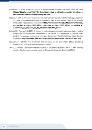 MINISTERIO DE EDUCACIÓN
14
Rodríguez, D. (s.f.). Rúbricas: Avalúo y retroalimentación efectiva en el salón de clase.
https://docplayer.es/21327103-Rubricas-avaluo-y-retroalimentacion-efectiva-en-
el-salon-de-clase-dra-diana-rodriguez.html
Rosales,M.(2014).Procesoevaluativo:evaluaciónsumativa,evaluaciónformativayAssesment
su impacto en la educación actual. Congreso Iberoamericano de Ciencia, Tecnología,
Innovación y Educación. Argentina. https://www.academia.edu/40282888/Proceso_
evaluativo_evaluaci%C3%B3n_sumativa_evaluaci%C3%B3n_formativa_y_
Assesment_su_impacto_en_la_educaci%C3%B3n_actual
Salinas, M. I. (1 de abril de 2011). Entornos virtuales de aprendizaje en la escuela: tipos, modelo
didáctico y rol del docente. Semana de la Educación 2011: Pensando la Escuela. Tema
central: “La escuela necesaria en tiempos de cambio”. Pontificia Universidad Católica
Argentina http://eduteka.icesi.edu.co/gp/upload/Educaci%C3%B3n%20EVA.pdf
Sampieri, M. (2008). Monitorización del progreso en el aprendizaje [Tesis doctoral].
Universidad Politécnica de Cataluña, España.
UNESCO. (1998). Declaración Mundial sobre la Educación Superior en el S. XXI: Visión y
Acción. Conferencia mundial sobre la Educación Superior. París: UNESCO.
 