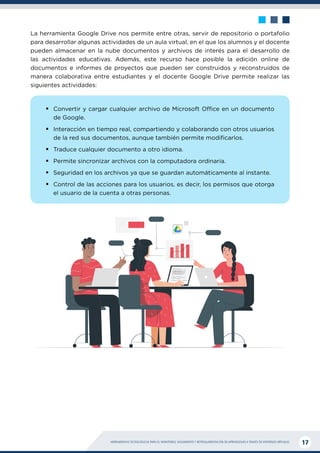 HERRAMIENTAS TECNOLÓGICAS PARA EL MONITOREO, SEGUIMIENTO Y RETROALIMENTACIÓN DE APRENDIZAJES A TRAVÉS DE ENTORNOS VIRTUALES 17
La herramienta Google Drive nos permite entre otras, servir de repositorio o portafolio
para desarrollar algunas actividades de un aula virtual, en el que los alumnos y el docente
pueden almacenar en la nube documentos y archivos de interés para el desarrollo de
las actividades educativas. Además, este recurso hace posible la edición online de
documentos e informes de proyectos que pueden ser construidos y reconstruidos de
manera colaborativa entre estudiantes y el docente Google Drive permite realizar las
siguientes actividades:
ƒ
ƒ Convertir y cargar cualquier archivo de Microsoft Office en un documento
de Google.
ƒ
ƒ Interacción en tiempo real, compartiendo y colaborando con otros usuarios
de la red sus documentos, aunque también permite modificarlos.
ƒ
ƒ Traduce cualquier documento a otro idioma.
ƒ
ƒ Permite sincronizar archivos con la computadora ordinaria.
ƒ
ƒ Seguridad en los archivos ya que se guardan automáticamente al instante.
ƒ
ƒ Control de las acciones para los usuarios, es decir, los permisos que otorga
el usuario de la cuenta a otras personas.
 