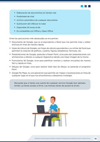 HERRAMIENTAS TECNOLÓGICAS PARA EL MONITOREO, SEGUIMIENTO Y RETROALIMENTACIÓN DE APRENDIZAJES A TRAVÉS DE ENTORNOS VIRTUALES 19
ƒ
ƒ Elaboración de documentos en tiempo real
ƒ
ƒ Posibilidad de chat
ƒ
ƒ Archivo automático de cualquier documento
ƒ
ƒ Sustitución del USB por la nube
ƒ
ƒ Disponible 24 horas al día
ƒ
ƒ Es compatible con Office y Open Office
Entre las aplicaciones más destacadas se encuentran:
ƒ
ƒ Documento de Google, que es el equivalente a Word que nos permite crear y editar
archivos en línea de manera rápida.
ƒ
ƒ Hojas de cálculo de Google, son hojas de cálculo equivalentes a su similar de Excel que
permiten la creación de gráficos, cuadros, figuras estadísticas, fórmulas, etc.
ƒ
ƒ Presentaciones de Google, parecida a Power Point, sirve para dar presentaciones con
animaciones y efectos a cualquier diapositiva dando una mejor imagen de la misma.
ƒ
ƒ Formularios de Google, sirve para planificar eventos y realizar encuestas de manera
fácil y rápida en línea.
ƒ
ƒ Dibujos de Google, sirve para realizar todo tipo de dibujo, es parecida al programa
Paint
ƒ
ƒ Google My Maps, es una aplicación que permite ver mapas o localizaciones en línea de
cualquier lugar en el que nos encontremos o deseemos investigar.
Recuerda que si tienes una cuenta de cualquier servicio Google (por ejemplo,
Gmail), ya tienes acceso a Drive. Las mismas claves de acceso te sirven.
 