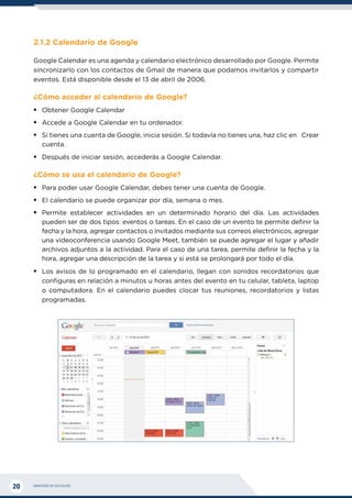 MINISTERIO DE EDUCACIÓN
20
2.1.2 Calendario de Google
Google Calendar es una agenda y calendario electrónico desarrollado por Google. Permite
sincronizarlo con los contactos de Gmail de manera que podamos invitarlos y compartir
eventos. Está disponible desde el 13 de abril de 2006.
¿Cómo acceder al calendario de Google?
ƒ
ƒ Obtener Google Calendar
ƒ
ƒ Accede a Google Calendar en tu ordenador.
ƒ
ƒ Si tienes una cuenta de Google, inicia sesión. Si todavía no tienes una, haz clic en Crear
cuenta.
ƒ
ƒ Después de iniciar sesión, accederás a Google Calendar.
¿Cómo se usa el calendario de Google?
ƒ
ƒ Para poder usar Google Calendar, debes tener una cuenta de Google.
ƒ
ƒ El calendario se puede organizar por día, semana o mes.
ƒ
ƒ Permite establecer actividades en un determinado horario del día. Las actividades
pueden ser de dos tipos: eventos o tareas. En el caso de un evento te permite definir la
fecha y la hora, agregar contactos o invitados mediante sus correos electrónicos, agregar
una videoconferencia usando Google Meet, también se puede agregar el lugar y añadir
archivos adjuntos a la actividad. Para el caso de una tarea, permite definir la fecha y la
hora, agregar una descripción de la tarea y si está se prolongará por todo el día.
ƒ
ƒ Los avisos de lo programado en el calendario, llegan con sonidos recordatorios que
configuras en relación a minutos u horas antes del evento en tu celular, tableta, laptop
o computadora. En el calendario puedes clocar tus reuniones, recordatorios y listas
programadas.
 