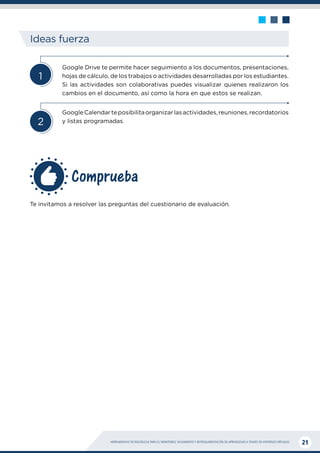 HERRAMIENTAS TECNOLÓGICAS PARA EL MONITOREO, SEGUIMIENTO Y RETROALIMENTACIÓN DE APRENDIZAJES A TRAVÉS DE ENTORNOS VIRTUALES 21
Comprueba
Ideas fuerza
2
1
Google Drive te permite hacer seguimiento a los documentos, presentaciones,
hojas de cálculo, de los trabajos o actividades desarrolladas por los estudiantes.
Si las actividades son colaborativas puedes visualizar quienes realizaron los
cambios en el documento, así como la hora en que estos se realizan.
GoogleCalendarteposibilitaorganizarlasactividades,reuniones,recordatorios
y listas programadas.
Te invitamos a resolver las preguntas del cuestionario de evaluación.
 