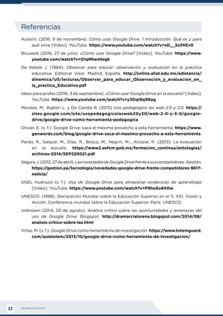 MINISTERIO DE EDUCACIÓN
22
Referencias
Aulaclic (2016, 9 de noviembre). Cómo usar Google Drive. 1 Introducción. Qué es y para
qué sirve [Video]. YouTube. https://www.youtube.com/watch?v=xD__SUfXEv0
Bluuweb (2016, 27 de julio). ¿Cómo usar Google Drive? [Video]. YouTube. https://www.
youtube.com/watch?v=G1qMhesHagk
De Ketele J. (1984). Observar para educar: observación y evaluación en la práctica
educativa. Editorial Visor. Madrid, España. http://online.aliat.edu.mx/adistancia/
dinamica/U5/lecturas/Observar_para_educar_Observacion_y_evaluacion_en_
la_practica_Educativa.pdf
Ideas para profes (2016, 3 de septiembre). ¿Cómo usar Google Drive en la escuela? [Video].
YouTube. https://www.youtube.com/watch?v=y3Dql9q9Rag
Morales, M., Biglieri L. y De Candia R. (2015) Uso pedagógico las web 2.0 y 3.0. https://
sites.google.com/site/usopedagogicolasweb20y30/web-2-0-y-3-0/google-
drive/google-drive-como-herramienta-pedagogica
Olivier, E. (s. f.). Google Drive: saca el máximo provecho a esta herramienta. https://www.
genwords.com/blog/google-drive-saca-el-maximo-provecho-a-esta-herramienta
Pardo, R., Salazar, M., Díaz, R., Bosco, M., Negrin, M.,…Alcazar, P.. (2013). La evaluación
en la escuela. https://www2.aefcm.gob.mx/formacion_continua/antologias/
archivos-2014/SEP220021.pdf
Segura,J.(2012,27deabril).LasnovedadesdeGoogleDrivefrenteasuscompetidores.Gestión.
https://gestion.pe/tecnologia/novedades-google-drive-frente-competidores-9617-
noticia/
UGEL Huánuco (s. f.). Uso de Google Drive para almacenar evidencias de aprendizaje
[Video]. YouTube. https://www.youtube.com/watch?v=P9hoSo6lt0w
UNESCO. (1998). Declaración Mundial sobre la Educación Superior en el S. XXI: Visión y
Acción. Conferencia mundial sobre la Educación Superior. París: UNESCO.
Unknown (2014, 20 de agosto). Análisis crítico sobre las oportunidades y amenazas del
uso de Google Drive. Blogspot. http://dramarcialorena.blogspot.com/2014/08/
analisis-critico-sobre-las.html
Viñas, M. (s. f.). Google Drive como herramienta de investigación. https://www.totemguard.
com/aulatotem/2013/10/google-drive-como-herramienta-de-investigacion/
 