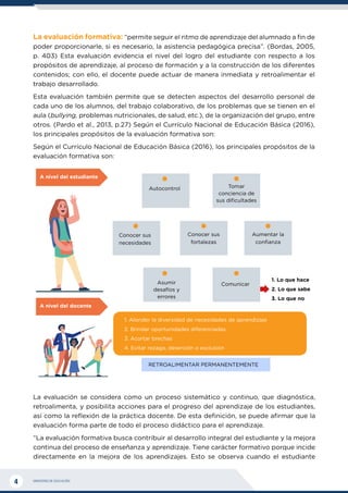 MINISTERIO DE EDUCACIÓN
4
La evaluación formativa: “permite seguir el ritmo de aprendizaje del alumnado a fin de
poder proporcionarle, si es necesario, la asistencia pedagógica precisa”. (Bordas, 2005,
p. 403) Esta evaluación evidencia el nivel del logro del estudiante con respecto a los
propósitos de aprendizaje, al proceso de formación y a la construcción de los diferentes
contenidos; con ello, el docente puede actuar de manera inmediata y retroalimentar el
trabajo desarrollado.
Esta evaluación también permite que se detecten aspectos del desarrollo personal de
cada uno de los alumnos, del trabajo colaborativo, de los problemas que se tienen en el
aula (bullying, problemas nutricionales, de salud, etc.), de la organización del grupo, entre
otros. (Pardo et al., 2013, p.27) Según el Currículo Nacional de Educación Básica (2016),
los principales propósitos de la evaluación formativa son:
Según el Currículo Nacional de Educación Básica (2016), los principales propósitos de la
evaluación formativa son:
1. Atender la diversidad de necesidades de aprendizaje
2. Brindar oportunidades diferenciadas
3. Acortar brechas
4. Evitar rezago, deserción o exclusión
RETROALIMENTAR PERMANENTEMENTE
Autocontrol
Comunicar
Conocer sus
necesidades
Conocer sus
fortalezas
Aumentar la
confianza
Tomar
conciencia de
sus dificultades
1. Lo que hace
2. Lo que sabe
3. Lo que no
Asumir
desafíos y
errores
A nivel del estudiante
A nivel del docente
La evaluación se considera como un proceso sistemático y continuo, que diagnóstica,
retroalimenta, y posibilita acciones para el progreso del aprendizaje de los estudiantes,
así como la reflexión de la práctica docente. De esta definición, se puede afirmar que la
evaluación forma parte de todo el proceso didáctico para el aprendizaje.
“La evaluación formativa busca contribuir al desarrollo integral del estudiante y la mejora
continua del proceso de enseñanza y aprendizaje. Tiene carácter formativo porque incide
directamente en la mejora de los aprendizajes. Esto se observa cuando el estudiante
 