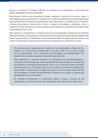 MINISTERIO DE EDUCACIÓN
8
grupos y revisando su trabajo. Además, es receptivo a las preguntas o solicitudes de
apoyo pedagógico de los estudiantes.
Este proceso tiene como propósito recoger, registrar y valorar los avances, logros y
dificultades de los estudiantes con relación a los criterios establecidos para retroalimentar,
oportunamente, el proceso de aprendizaje. Esta información se puede reunir y registrar
a través de diversos instrumentos, como el registro anecdotario, portafolio, otros, y
valorarla a través de rúbricas, listas de cotejo, instrumentos de seguimiento del desarrollo
y aprendizaje, entre otros.
Para valorar las actuaciones y producciones de los estudiantes (evidencias) el docente
debe observarlas y analizarlas, en contraste con los propósitos de aprendizaje establecidos
desde la planificación. El desempeño del estudiante debe ser observado más de una vez
a partir de distintas situaciones significativas que permitan su desarrollo o logro.
El monitoreo es el seguimiento al avance de los estudiantes a través de los
medios de comunicación establecidos con ellos, para que cuenten cuáles
son sus dificultades, cómo realizaron las actividades, qué aprendizajes han
desarrollado, qué otras ayudas o soportes requieren, etc.
Para efectuarlo, el docente planifica las estrategias de acompañamiento y
monitoreo para el desarrollo de las actividades de aprendizaje con el apoyo de
los familiares (acordado previamente). Como ya se mencionó, debe mantener
comunicación con las familias según los acuerdos previamente establecidos
para brindar orientaciones, recoger información de cómo están desarrollando
las actividades y brindar retroalimentación respecto a los logros y avances del
aprendizaje de los estudiantes.
Es necesario sistematizar la información sobre el logro y avance de los
estudiantes, así como el número de estudiantes por clase que los obtuvieron.
 