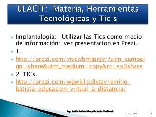 







Implantologia: Utilizar las Tics como medio
de información: ver presentacion en Prezi.
1.
http://prezi.com/vivcwbmlpnjy/?utm_campai
gn=share&utm_medium=copy&rc=ex0share
2 TICs.
http://prezi.com/wgwk1qdlvtey/emiliobatista-educacion-virtual-a-distancia/

Ing. Emilio Batista Him y Dr.Mario Chalhoub

01/07/2014

1

 