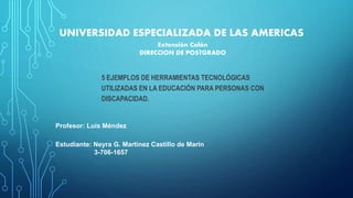 UNIVERSIDAD ESPECIALIZADA DE LAS AMERICAS
5 EJEMPLOS DE HERRAMIENTAS TECNOLÓGICAS
UTILIZADAS EN LA EDUCACIÓN PARA PERSONAS CON
DISCAPACIDAD.
Estudiante: Neyra G. Martinez Castillo de Marin
3-706-1657
Extensión Colón
DIRECCION DE POSTGRADO
Profesor: Luis Méndez
 
