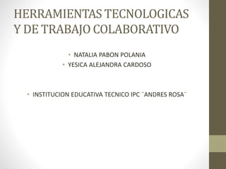 HERRAMIENTAS TECNOLOGICAS
Y DE TRABAJO COLABORATIVO
• NATALIA PABON POLANIA
• YESICA ALEJANDRA CARDOSO
• INSTITUCION EDUCATIVA TECNICO IPC ¨ANDRES ROSA¨
 