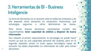 3. Herramientas de BI - Business
Inteligencie
La toma de decisiones es un proceso vital en todas las empresas y de
ella depende cómo actuamos en situaciones imprevistas, qué
estrategias seguimos o cómo delimitamos las tareas.
Para tomar buenas decisiones necesitamos cumplir dos
requerimientos: tener capacidad de análisis y disponer de buena
información.
Con relación al primer requerimiento, la tecnología no puede hacer
mucho ya que es una capacidad personal del analista, pero en el
segundo requisito, existe un buen apoyo tecnológico capaz de
convertir los datos disponibles en información de valor para tomar
decisiones.
10
 