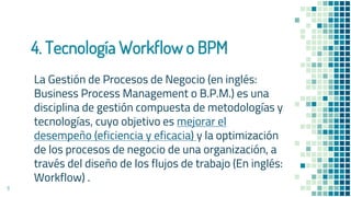 4. Tecnología Workflow o BPM
La Gestión de Procesos de Negocio (en inglés:
Business Process Management o B.P.M.) es una
disciplina de gestión compuesta de metodologías y
tecnologías, cuyo objetivo es mejorar el
desempeño (eficiencia y eficacia) y la optimización
de los procesos de negocio de una organización, a
través del diseño de los flujos de trabajo (En inglés:
Workflow) .
11
 