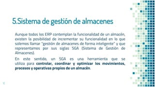 5.Sistema de gestión de almacenes
Aunque todos los ERP contemplan la funcionalidad de un almacén,
existen la posibilidad de incrementar su funcionalidad en lo que
solemos llamar “gestión de almacenes de forma inteligente” y que
representamos por sus siglas SGA (Sistema de Gestión de
Almacenes).
En este sentido, un SGA es una herramienta que se
utiliza para controlar, coordinar y optimizar los movimientos,
procesos y operativas propios de un almacén.
12
 