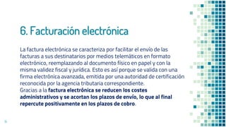 6. Facturación electrónica
La factura electrónica se caracteriza por facilitar el envío de las
facturas a sus destinatarios por medios telemáticos en formato
electrónico, reemplazando al documento físico en papel y con la
misma validez fiscal y jurídica. Esto es así porque se valida con una
firma electrónica avanzada, emitida por una autoridad de certificación
reconocida por la agencia tributaria correspondiente.
Gracias a la factura electrónica se reducen los costes
administrativos y se acortan los plazos de envío, lo que al final
repercute positivamente en los plazos de cobro.
14
 