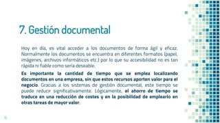 7. Gestión documental
Hoy en día, es vital acceder a los documentos de forma ágil y eficaz.
Normalmente los documentos se encuentra en diferentes formatos (papel,
imágenes, archivos informáticos etc.) por lo que su accesibilidad no es tan
rápida ni fiable como sería deseable.
Es importante la cantidad de tiempo que se emplea localizando
documentos en una empresa, sin que estos recursos aporten valor para el
negocio. Gracias a los sistemas de gestión documental, este tiempo se
puede reducir significativamente. Lógicamente, el ahorro de tiempo se
traduce en una reducción de costes y en la posibilidad de emplearlo en
otras tareas de mayor valor.
15
 