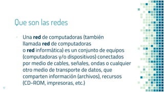 Que son las redes
▪ Una red de computadoras (también
llamada red de computadoras
o red informática) es un conjunto de equipos
(computadoras y/o dispositivos) conectados
por medio de cables, señales, ondas o cualquier
otro medio de transporte de datos, que
comparten información (archivos), recursos
(CD-ROM, impresoras, etc.)
17
 
