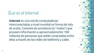Que es el internet
Internet es una red de computadoras
interconectadas a nivel mundial en forma de tela
de araña. Consiste de servidores (o "nodos") que
proveen información a aproximadamente 100
millones de personas que están conectadas entre
ellas a través de las redes de telefonía y cable.
18
 