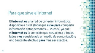 Para que sirve el internet
El internet es una red de conexión informática
disponible a nivel global que sirve para compartir
información entre personas. ... Pues sí, ya que
el internet es la conexión que nos acerca a todas
lados y es considerado un medio de comunicación;
uno bastante efectivo para más ser exactos.
20
 
