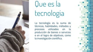 Que es la
tecnologia
La tecnología es la suma de
técnicas, habilidades, métodos y
procesos utilizados en la
producción de bienes o servicios
o en el logro de objetivos, como
la investigación científica.
3
 