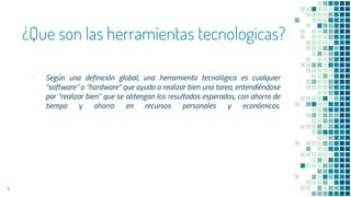 ¿Que son las herramientas tecnologicas?
▪ Según una definición global, una herramienta tecnológica es cualquier
“software” o “hardware” que ayuda a realizar bien una tarea, entendiéndose
por “realizar bien” que se obtengan los resultados esperados, con ahorro de
tiempo y ahorro en recursos personales y económicos.
4
 