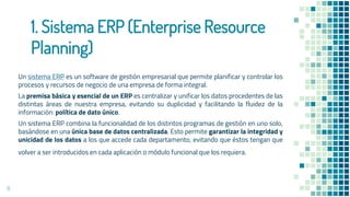 1. Sistema ERP (Enterprise Resource
Planning)
Un sistema ERP es un software de gestión empresarial que permite planificar y controlar los
procesos y recursos de negocio de una empresa de forma integral.
La premisa básica y esencial de un ERP es centralizar y unificar los datos procedentes de las
distintas áreas de nuestra empresa, evitando su duplicidad y facilitando la fluidez de la
información: política de dato único.
Un sistema ERP combina la funcionalidad de los distintos programas de gestión en uno solo,
basándose en una única base de datos centralizada. Esto permite garantizar la integridad y
unicidad de los datos a los que accede cada departamento, evitando que éstos tengan que
volver a ser introducidos en cada aplicación o módulo funcional que los requiera.
8
 