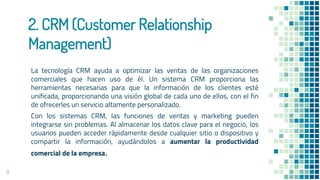 2. CRM (Customer Relationship
Management)
La tecnología CRM ayuda a optimizar las ventas de las organizaciones
comerciales que hacen uso de él. Un sistema CRM proporciona las
herramientas necesarias para que la información de los clientes esté
unificada, proporcionando una visión global de cada uno de ellos, con el fin
de ofrecerles un servicio altamente personalizado.
Con los sistemas CRM, las funciones de ventas y marketing pueden
integrarse sin problemas. Al almacenar los datos clave para el negocio, los
usuarios pueden acceder rápidamente desde cualquier sitio o dispositivo y
compartir la información, ayudándolos a aumentar la productividad
comercial de la empresa.
9
 