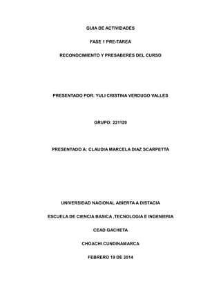 GUIA DE ACTIVIDADES
FASE 1 PRE-TAREA
RECONOCIMIENTO Y PRESABERES DEL CURSO
PRESENTADO POR: YULI CRISTINA VERDUGO VALLES
GRUPO: 221120
PRESENTADO A: CLAUDIA MARCELA DIAZ SCARPETTA
UNIVERSIDAD NACIONAL ABIERTA A DISTACIA
ESCUELA DE CIENCIA BASICA ,TECNOLOGIA E INGENIERIA
CEAD GACHETA
CHOACHI CUNDINAMARCA
FEBRERO 19 DE 2014
 