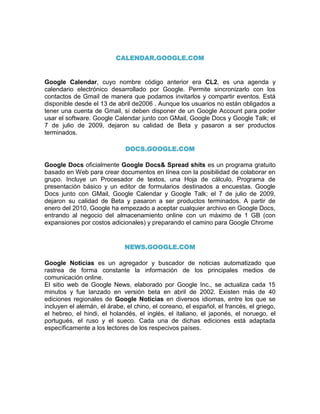 CALENDAR.GOOGLE.COM


Google Calendar, cuyo nombre código anterior era CL2, es una agenda y
calendario electrónico desarrollado por Google. Permite sincronizarlo con los
contactos de Gmail de manera que podamos invitarlos y compartir eventos. Está
disponible desde el 13 de abril de2006 . Aunque los usuarios no están obligados a
tener una cuenta de Gmail, sí deben disponer de un Google Account para poder
usar el software. Google Calendar junto con GMail, Google Docs y Google Talk; el
7 de julio de 2009, dejaron su calidad de Beta y pasaron a ser productos
terminados.

                              DOCS.GOOGLE.COM

Google Docs oficialmente Google Docs& Spread shits es un programa gratuito
basado en Web para crear documentos en línea con la posibilidad de colaborar en
grupo. Incluye un Procesador de textos, una Hoja de cálculo, Programa de
presentación básico y un editor de formularios destinados a encuestas. Google
Docs junto con GMail, Google Calendar y Google Talk; el 7 de julio de 2009,
dejaron su calidad de Beta y pasaron a ser productos terminados. A partir de
enero del 2010, Google ha empezado a aceptar cualquier archivo en Google Docs,
entrando al negocio del almacenamiento online con un máximo de 1 GB (con
expansiones por costos adicionales) y preparando el camino para Google Chrome


                             NEWS.GOOGLE.COM

Google Noticias es un agregador y buscador de noticias automatizado que
rastrea de forma constante la información de los principales medios de
comunicación online.
El sitio web de Google News, elaborado por Google Inc., se actualiza cada 15
minutos y fue lanzado en versión beta en abril de 2002. Existen más de 40
ediciones regionales de Google Noticias en diversos idiomas, entre los que se
incluyen el alemán, el árabe, el chino, el coreano, el español, el francés, el griego,
el hebreo, el hindi, el holandés, el inglés, el italiano, el japonés, el noruego, el
portugués, el ruso y el sueco. Cada una de dichas ediciones está adaptada
específicamente a los lectores de los respecivos países.
 