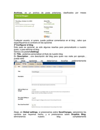 Archives,   es   un   archivo   de   posts   anteriores,   clasificados   por   meses




Cualquier usuario, si quiere, puede publicar comentarios en el blog , salvo que
especifiquemos lo contrario en las opciones
3º Configurar el blog
Este paso es opcional, es solo algunas reseñas para personalizarlo a nuestro
gusto, o para eliminar el blog
Iremos a la pestañaSettings
En Title , podemos personalizar el título de nuestro blog
En Description , una descripción del blog para quien nos visite por ejemplo ,
pueda verlo
Las     otras     opciones     no      deberíamos      tocarlas preferentemente




Abajo, en Global settings, si presionamos sobre SaveChanges, salvaremos los
cambios que hayamos hecho, y si presionamos sobre Dropthis Blog,
eliminaremos              nuestro             blog           completamente
 