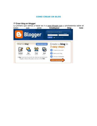 COMO CREAR UN BLOG


1º Crear blog en blogger
Lo primero que vamos a hacer es ir a www.blogger.com y pincharemos sobre el
boton         que        pone         Createyour          blog        now:
 