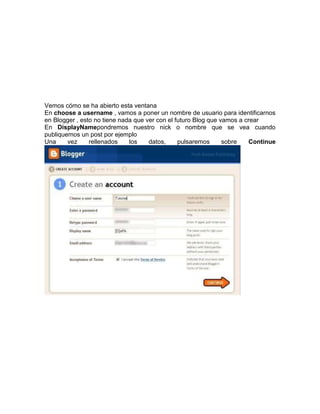 Vemos cómo se ha abierto esta ventana
En choose a username , vamos a poner un nombre de usuario para identificarnos
en Blogger , esto no tiene nada que ver con el futuro Blog que vamos a crear
En DisplayNamepondremos nuestro nick o nombre que se vea cuando
publiquemos un post por ejemplo
Una     vez     rellenados    los    datos,     pulsaremos      sobre   Continue
 