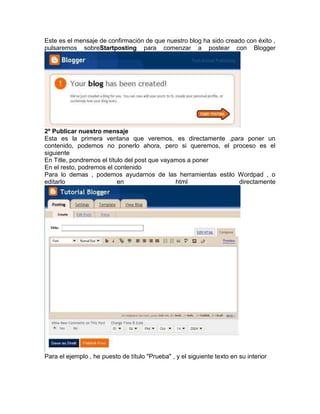 Este es el mensaje de confirmación de que nuestro blog ha sido creado con éxito ,
pulsaremos sobreStartposting para comenzar a postear con Blogger




2º Publicar nuestro mensaje
Esta es la primera ventana que veremos, es directamente ,para poner un
contenido, podemos no ponerlo ahora, pero si queremos, el proceso es el
siguiente
En Title, pondremos el título del post que vayamos a poner
En el resto, podremos el contenido
Para lo demas , podemos ayudarnos de las herramientas estilo Wordpad , o
editarlo                   en                  html          directamente




Para el ejemplo , he puesto de título "Prueba" , y el siguiente texto en su interior
 