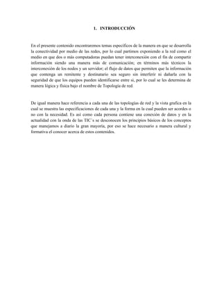 1. INTRODUCCIÓN


En el presente contenido encontraremos temas específicos de la manera en que se desarrolla
la conectividad por medio de las redes, por lo cual partimos exponiendo a la red como el
medio en que dos o más computadoras puedan tener interconexión con el fin de compartir
información siendo una manera más de comunicación; en términos más técnicos la
interconexión de los nodos y un servidor; el flujo de datos que permiten que la información
que contenga un remitente y destinatario sea seguro sin interferir ni dañarla con la
seguridad de que los equipos pueden identificarse entre si, por lo cual se les determina de
manera lógica y física bajo el nombre de Topología de red.


De igual manera hace referencia a cada una de las topologías de red y la vista grafica en la
cual se muestra las especificaciones de cada una y la forma en la cual pueden ser acordes o
no con la necesidad. Es así como cada persona contiene una conexión de datos y en la
actualidad con la onda de las TIC`s se desconocen los principios básicos de los conceptos
que manejamos a diario la gran mayoría, por eso se hace necesario a manera cultural y
formativa el conocer acerca de estos contenidos.
 