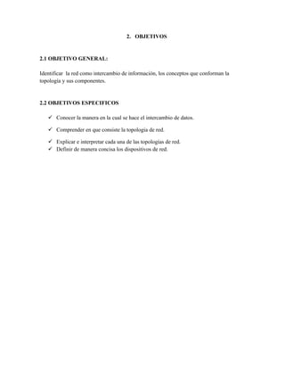 2. OBJETIVOS


2.1 OBJETIVO GENERAL:

Identificar la red como intercambio de información, los conceptos que conforman la
topología y sus componentes.


2.2 OBJETIVOS ESPECIFICOS

    Conocer la manera en la cual se hace el intercambio de datos.

    Comprender en que consiste la topologia de red.

    Explicar e interpretar cada una de las topologías de red.
    Definir de manera concisa los dispositivos de red.
 