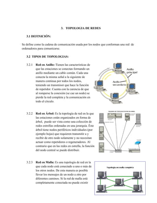 3. TOPOLOGIA DE REDES

   3.1 DEFINICIÓN:

Se define como la cadena de comunicación usada por los nodos que conforman una red de
ordenadores para comunicarse.

   3.2 TIPOS DE TOPOLOGIAS:

   3.2.1 Red en Anillo: Tienen las características de
         que las estaciones se conectan formando un
         anillo mediante un cable común. Cada una
         conecta la misma señal a la siguiente de
         manera continua por todos los nodos,
         teniendo un transmisor que hace la función
         de repetidor. Cuenta con la carencia de que
         al romperse la conexión (se cae un nodo) se
         pierde la red completa y la comunicación en
         todo el círculo.


   3.2.2 Red en Árbol: Es la topología de red en la que
         las estaciones están organizados en forma de
         árbol, puede ser vista como una colección de
         redes estrellas ordenadas en una jerarquía. Éste
         árbol tiene nodos periféricos individuales (por
         ejemplo hojas) que requieren transmitir a y
         recibir de otro nodo solamente y no necesitan
         actuar como repetidores o regeneradores. Al
         contrario que en las redes en estrella, la función
         del nodo central se puede distribuir.


   3.2.3 Red en Malla: Es una topología de red en la
         que cada nodo está conectado a uno o más de
         los otros nodos. De esta manera es posible
         llevar los mensajes de un nodo a otro por
         diferentes caminos. Si la red de malla está
         completamente conectada no puede existir
 