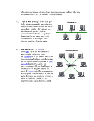 absolutamente ninguna interrupción en las comunicaciones. Cada servidor tiene
        sus propias conexiones con todos los demás servidores.


3.2.4    Red en Bus: Topología de red en la que
        todas las estaciones están conectadas a un
        único canal de comunicaciones por medio
        de unidades interfaz y derivadores. Las
        estaciones utilizan este canal para
        comunicarse con el resto. La topología de
        bus tiene todos sus nodos conectados
        directamente a un enlace y no tiene
        ninguna otra conexión entre nodos.



3.2.5 Red en Estrella: Los datos en
      estas redes fluyen del emisor hasta el
      concentrador, este realiza todas
      las funciones de la red, además actúa como
      amplificador de los datos. La red se une en
      un único punto, normalmente con un panel
      de control centralizado, como un
      concentrador de cableado. Los bloques de
      información son dirigidos a través del
      panel de control central hacia sus destinos.
      Este esquema tiene una ventaja al tener un
      panel de control que monitorea el tráfico y
      evita las colisiones y una conexión
      interrumpida no afecta al resto de la red.
 