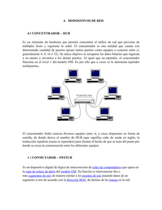 4. DISPOSITIVOS DE RED


   4.1 CONCENTRADOR - HUB

Es un elemento de hardware que permite concentrar el tráfico de red que proviene de
múltiples hosts y regenerar la señal. El concentrador es una entidad que cuenta con
determinada cantidad de puertos (posee tantos puertos como equipos a conectar entre sí,
generalmente 4, 8, 16 ó 32). Su único objetivo es recuperar los datos binarios que ingresan
a un puerto y enviarlos a los demás puertos. Al igual que un repetidor, el concentrador
funciona en el nivel 1 del modelo OSI. Es por ello que a veces se lo denomina repetidor
multipuertos.




El concentrador (hub) conecta diversos equipos entre sí, a veces dispuestos en forma de
estrella, de donde deriva el nombre de HUB (que significa cubo de rueda en inglés; la
traducción española exacta es repartidor) para ilustrar el hecho de que se trata del punto por
donde se cruza la comunicación entre los diferentes equipos.


   4.2 CONMUTADOR – SWITCH


Es un dispositivo digital de lógica de interconexión de redes de computadores que opera en
la capa de enlace de datos del modelo OSI. Su función es interconectar dos o
más segmentos de red, de manera similar a los puentes de red, pasando datos de un
segmento a otro de acuerdo con la dirección MAC de destino de las tramas en la red.
 