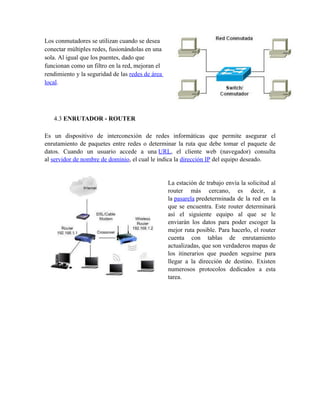 Los conmutadores se utilizan cuando se desea
conectar múltiples redes, fusionándolas en una
sola. Al igual que los puentes, dado que
funcionan como un filtro en la red, mejoran el
rendimiento y la seguridad de las redes de área
local.




   4.3 ENRUTADOR - ROUTER

Es un dispositivo de interconexión de redes informáticas que permite asegurar el
enrutamiento de paquetes entre redes o determinar la ruta que debe tomar el paquete de
datos. Cuando un usuario accede a una URL, el cliente web (navegador) consulta
al servidor de nombre de dominio, el cual le indica la dirección IP del equipo deseado.


                                                  La estación de trabajo envía la solicitud al
                                                  router más cercano, es decir, a
                                                  la pasarela predeterminada de la red en la
                                                  que se encuentra. Este router determinará
                                                  así el siguiente equipo al que se le
                                                  enviarán los datos para poder escoger la
                                                  mejor ruta posible. Para hacerlo, el router
                                                  cuenta con tablas de enrutamiento
                                                  actualizadas, que son verdaderos mapas de
                                                  los itinerarios que pueden seguirse para
                                                  llegar a la dirección de destino. Existen
                                                  numerosos protocolos dedicados a esta
                                                  tarea.
 