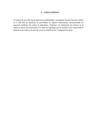 5. CONCLUSIONES


El manejo de las redes hacen parte de la cotidianidad, y de ninguna manera hacemos énfasis
en ir más allá de satisfacer la necesidades de adquirir información, desconociendo los
procesos mediante los cuales la adquirimos. Podemos ver claramente las formas en la
cuales se hacen las conexiones y los tipos de topología que de acuerdo a sus características
aplican en las redes y de acuerdo a esto la amplificación y transporte de datos.
 