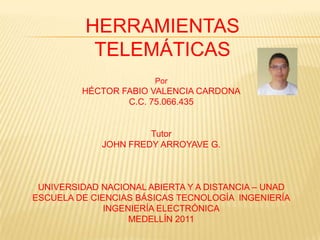 HERRAMIENTAS
           TELEMÁTICAS
                       Por
         HÉCTOR FABIO VALENCIA CARDONA
                 C.C. 75.066.435


                      Tutor
             JOHN FREDY ARROYAVE G.



 UNIVERSIDAD NACIONAL ABIERTA Y A DISTANCIA – UNAD
ESCUELA DE CIENCIAS BÁSICAS TECNOLOGÍA INGENIERÍA
              INGENIERÍA ELECTRÓNICA
                   MEDELLÍN 2011
 