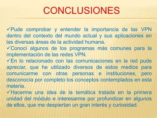 CONCLUSIONES
Pude comprobar y entender la importancia de las VPN
dentro del contexto del mundo actual y sus aplicaciones en
las diversas áreas de la actividad humana.
Conocí algunos de los programas más comunes para la
implementación de las redes VPN.
En lo relacionado con las comunicaciones en la red pude
apreciar, que he utilizado diversos de estos medios para
comunicarme con otras personas e instituciones, pero
desconocía por completo los conceptos contemplados en esta
materia.
Hacerme una idea de la temática tratada en la primera
unidad del módulo e interesarme por profundizar en algunos
de ellos, que me despiertan un gran interés y curiosidad.
 