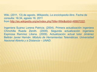 Wiki. (2011, 13) de agosto. Wikipedia, La enciclopedia libre. Fecha de
consulta: 16:34, agosto 16, 2011
from http://es.wikipedia.org/w/index.php?title=Wiki&oldid=48907222.

Ingeniera Suarez Lorena Patricia. (2004). Primera actualización ingeniera
Chinchilla Rueda Zenith. (2009). Segunda actualización ingeniera
Espinosa Ramírez Liliana. (2009). Actualización actual tutor Jiménez
Beltrán Javier Hernán. Módulo de Herramientas Telemáticas. Universidad
Nacional Abierta y a Distancia – UNAD.
 