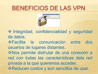 BENEFICIOS DE LAS VPN


 Integridad, confidencialidad y seguridad
de datos.
Facilita la comunicación entre dos
usuarios de lugares distantes.
Nos permite disfrutar de una conexión a
red con todas las características dela red
privada a la que queremos acceder.
Reducen costos y son sencillos de usar.
 