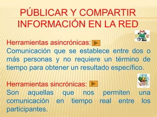 PÚBLICAR Y COMPARTIR
   INFORMACIÓN EN LA RED
Herramientas asincrónicas:
Comunicación que se establece entre dos o
más personas y no requiere un término de
tiempo para obtener un resultado específico.

Herramientas sincrónicas:
Son aquellas que nos permiten una
comunicación en tiempo real entre los
participantes.
 