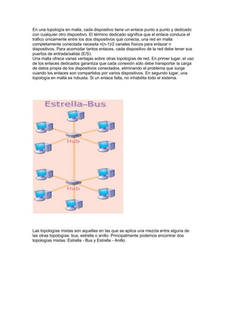 En una topología en malla, cada dispositivo tiene un enlace punto a punto y dedicado
con cualquier otro dispositivo. El término dedicado significa que el enlace conduce el
tráfico únicamente entre los dos dispositivos que conecta, una red en malla
completamente conectada necesita n(n-1)/2 canales físicos para enlazar n
dispositivos. Para acomodar tantos enlaces, cada dispositivo de la red debe tener sus
puertos de entrada/salida (E/S).
Una malla ofrece varias ventajas sobre otras topologías de red. En primer lugar, el uso
de los enlaces dedicados garantiza que cada conexión sólo debe transportar la carga
de datos propia de los dispositivos conectados, eliminando el problema que surge
cuando los enlaces son compartidos por varios dispositivos. En segundo lugar, una
topología en malla es robusta. Si un enlace falla, no inhabilita todo el sistema.




Las topologías mixtas son aquellas en las que se aplica una mezcla entre alguna de
las otras topologías: bus, estrella o anillo. Principalmente podemos encontrar dos
topologías mixtas: Estrella - Bus y Estrella - Anillo.
 