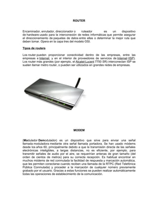 ROUTER


Encaminador, enrutador, direccionador o    ruteador         es     un    dispositivo
de hardware usado para la interconexión de redes informáticas que permite asegurar
el direccionamiento de paquetes de datos entre ellas o determinar la mejor ruta que
deben tomar. Opera en la capa tres del modelo OSI.

Tipos de routers

Los router pueden proporcionar conectividad dentro de las empresas, entre las
empresas e Internet, y en el interior de proveedores de servicios de Internet (ISP).
Los router más grandes (por ejemplo, el Alcatel-Lucent 7750 SR) interconectan ISP se
suelen llamar metro router, o pueden ser utilizados en grandes redes de empresas.




                                     MODEM


(Modulador Demodulador) es un dispositivo que sirve para enviar una señal
llamada moduladora mediante otra señal llamada portadora. Se han usado módems
desde los años 60, principalmente debido a que la transmisión directa de las señales
electrónicas inteligibles, a largas distancias, no es eficiente, por ejemplo, para
transmitir señales de audio por el aire, se requerirían antenas de gran tamaño (del
orden de cientos de metros) para su correcta recepción. Es habitual encontrar en
muchos módems de red conmutada la facilidad de respuesta y marcación automática,
que les permiten conectarse cuando reciben una llamada de la RTPC (Red Telefónica
Pública Conmutada) y proceder a la marcación de cualquier número previamente
grabado por el usuario. Gracias a estas funciones se pueden realizar automáticamente
todas las operaciones de establecimiento de la comunicación.
 