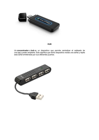 HUB


Un concentrador o hub es un dispositivo que permite centralizar el cableado de
una red y poder ampliarla. Esto significa que dicho dispositivo recibe una señal y repite
esta señal emitiéndola por sus diferentes puertos.
 