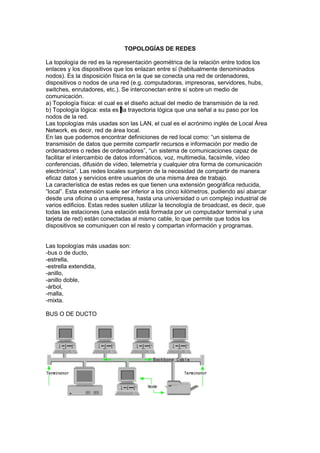 TOPOLOGÍAS DE REDES

La topología de red es la representación geométrica de la relación entre todos los
enlaces y los dispositivos que los enlazan entre sí (habitualmente denominados
nodos). Es la disposición física en la que se conecta una red de ordenadores,
dispositivos o nodos de una red (e.g. computadoras, impresoras, servidores, hubs,
switches, enrutadores, etc.). Se interconectan entre sí sobre un medio de
comunicación.
a) Topología física: el cual es el diseño actual del medio de transmisión de la red.
b) Topología lógica: esta es la trayectoria lógica que una señal a su paso por los
nodos de la red.
Las topologías más usadas son las LAN, el cual es el acrónimo inglés de Local Área
Network, es decir, red de área local.
En las que podemos encontrar definiciones de red local como: “un sistema de
transmisión de datos que permite compartir recursos e información por medio de
ordenadores o redes de ordenadores”, “un sistema de comunicaciones capaz de
facilitar el intercambio de datos informáticos, voz, multimedia, facsímile, vídeo
conferencias, difusión de vídeo, telemetría y cualquier otra forma de comunicación
electrónica”. Las redes locales surgieron de la necesidad de compartir de manera
eficaz datos y servicios entre usuarios de una misma área de trabajo.
La característica de estas redes es que tienen una extensión geográfica reducida,
“local”. Esta extensión suele ser inferior a los cinco kilómetros, pudiendo así abarcar
desde una oficina o una empresa, hasta una universidad o un complejo industrial de
varios edificios. Estas redes suelen utilizar la tecnología de broadcast, es decir, que
todas las estaciones (una estación está formada por un computador terminal y una
tarjeta de red) están conectadas al mismo cable, lo que permite que todos los
dispositivos se comuniquen con el resto y compartan información y programas.


Las topologías más usadas son:
-bus o de ducto,
-estrella,
-estrella extendida,
-anillo,
-anillo doble,
-árbol,
-malla,
-mixta.

BUS O DE DUCTO
 
